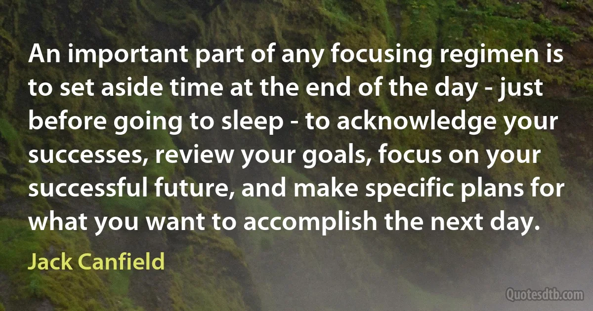 An important part of any focusing regimen is to set aside time at the end of the day - just before going to sleep - to acknowledge your successes, review your goals, focus on your successful future, and make specific plans for what you want to accomplish the next day. (Jack Canfield)