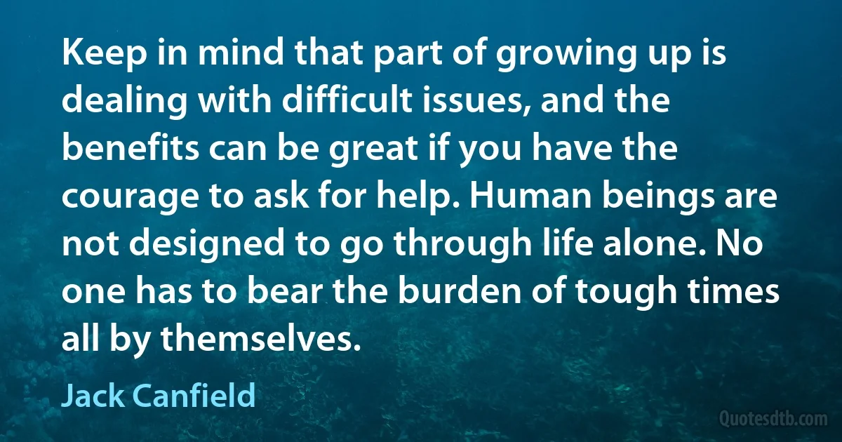 Keep in mind that part of growing up is dealing with difficult issues, and the benefits can be great if you have the courage to ask for help. Human beings are not designed to go through life alone. No one has to bear the burden of tough times all by themselves. (Jack Canfield)