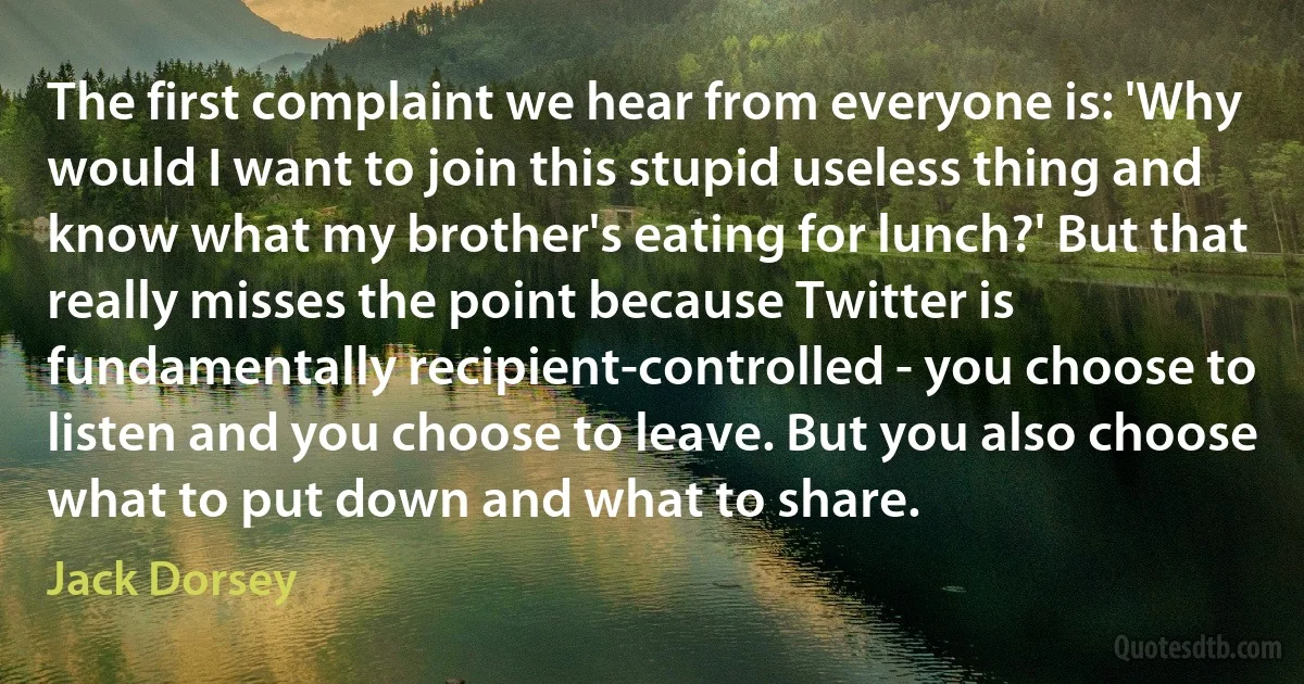 The first complaint we hear from everyone is: 'Why would I want to join this stupid useless thing and know what my brother's eating for lunch?' But that really misses the point because Twitter is fundamentally recipient-controlled - you choose to listen and you choose to leave. But you also choose what to put down and what to share. (Jack Dorsey)