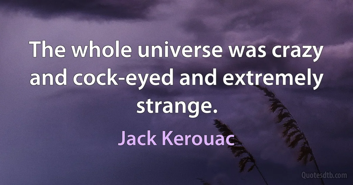 The whole universe was crazy and cock-eyed and extremely strange. (Jack Kerouac)