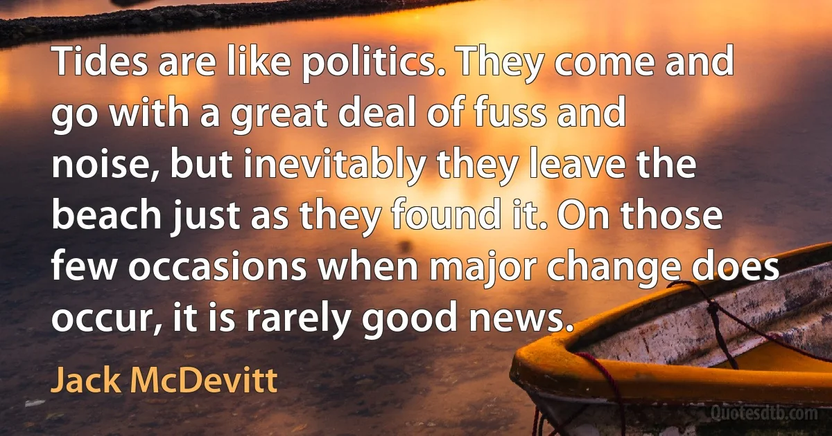 Tides are like politics. They come and go with a great deal of fuss and noise, but inevitably they leave the beach just as they found it. On those few occasions when major change does occur, it is rarely good news. (Jack McDevitt)