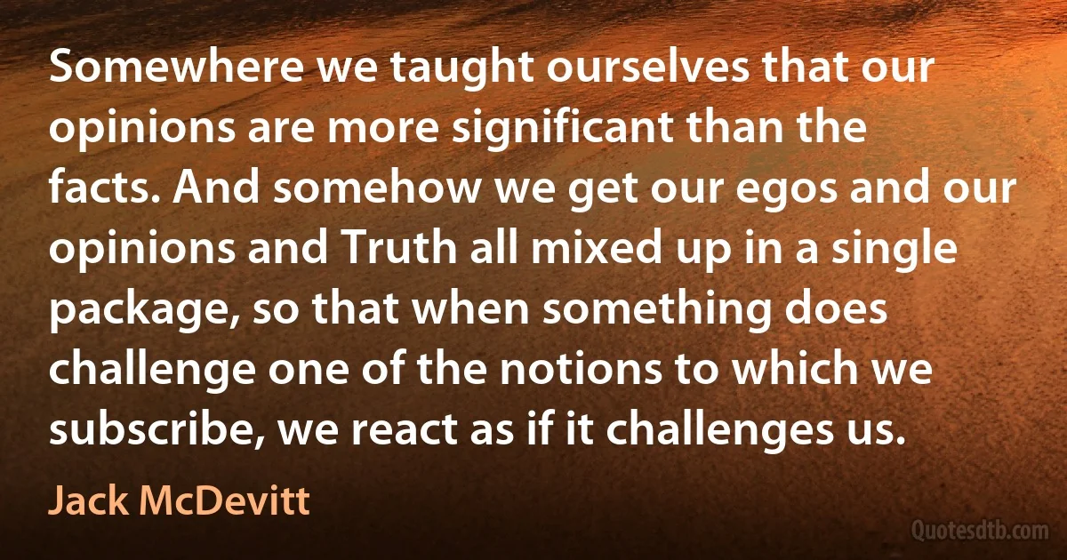 Somewhere we taught ourselves that our opinions are more significant than the facts. And somehow we get our egos and our opinions and Truth all mixed up in a single package, so that when something does challenge one of the notions to which we subscribe, we react as if it challenges us. (Jack McDevitt)