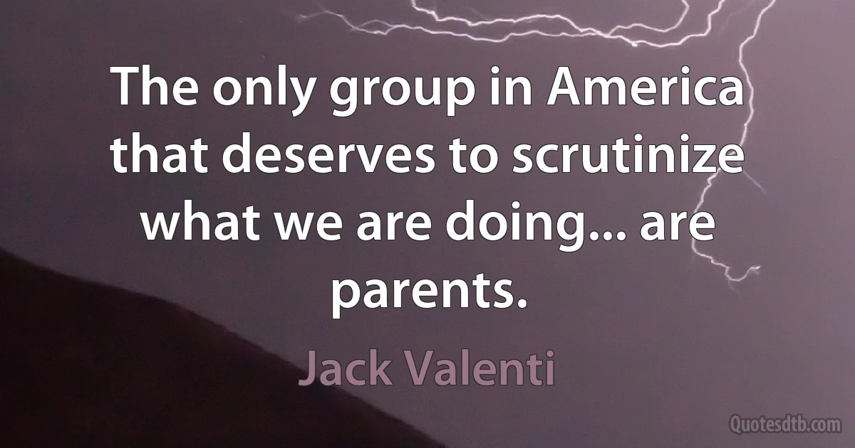 The only group in America that deserves to scrutinize what we are doing... are parents. (Jack Valenti)