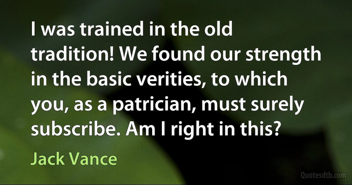 I was trained in the old tradition! We found our strength in the basic verities, to which you, as a patrician, must surely subscribe. Am I right in this? (Jack Vance)