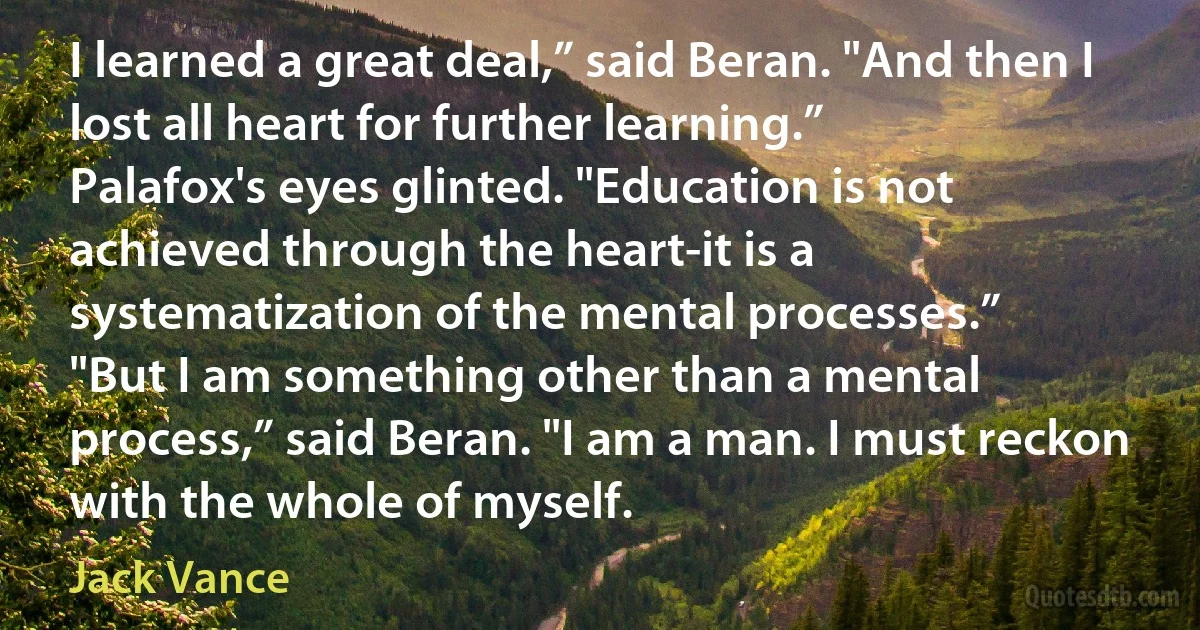 I learned a great deal,” said Beran. "And then I lost all heart for further learning.”
Palafox's eyes glinted. "Education is not achieved through the heart-it is a systematization of the mental processes.”
"But I am something other than a mental process,” said Beran. "I am a man. I must reckon with the whole of myself. (Jack Vance)