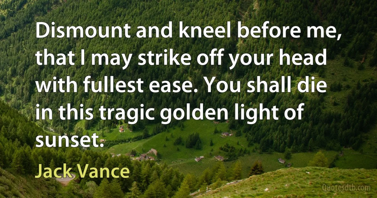 Dismount and kneel before me, that I may strike off your head with fullest ease. You shall die in this tragic golden light of sunset. (Jack Vance)