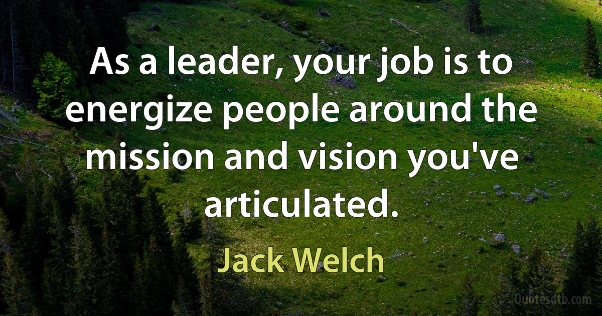 As a leader, your job is to energize people around the mission and vision you've articulated. (Jack Welch)