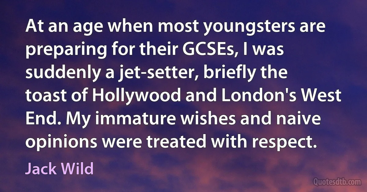 At an age when most youngsters are preparing for their GCSEs, I was suddenly a jet-setter, briefly the toast of Hollywood and London's West End. My immature wishes and naive opinions were treated with respect. (Jack Wild)