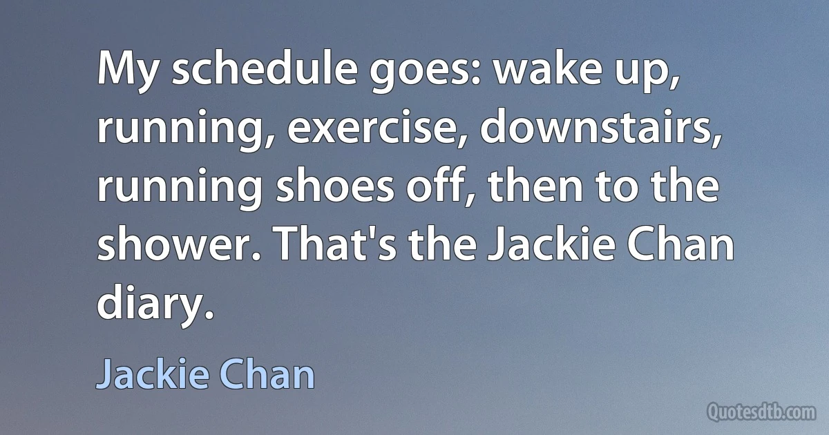 My schedule goes: wake up, running, exercise, downstairs, running shoes off, then to the shower. That's the Jackie Chan diary. (Jackie Chan)