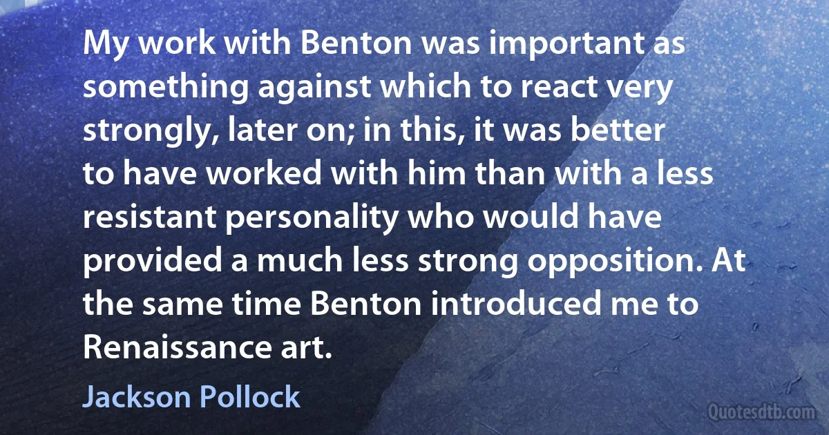 My work with Benton was important as something against which to react very strongly, later on; in this, it was better to have worked with him than with a less resistant personality who would have provided a much less strong opposition. At the same time Benton introduced me to Renaissance art. (Jackson Pollock)