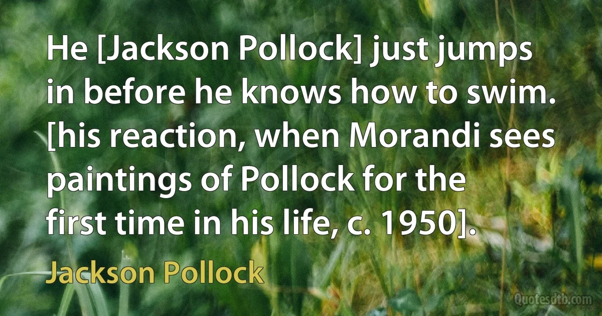 He [Jackson Pollock] just jumps in before he knows how to swim. [his reaction, when Morandi sees paintings of Pollock for the first time in his life, c. 1950]. (Jackson Pollock)