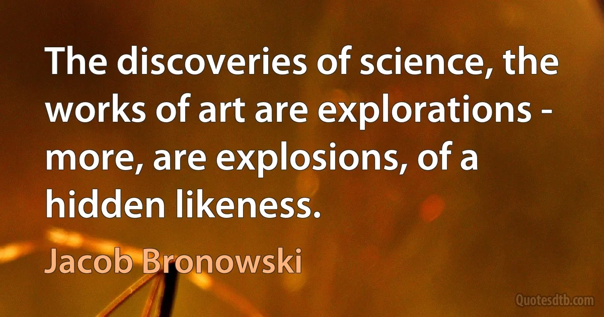 The discoveries of science, the works of art are explorations - more, are explosions, of a hidden likeness. (Jacob Bronowski)