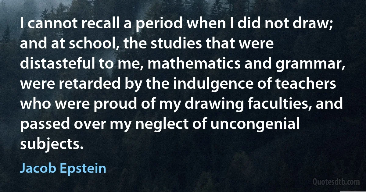 I cannot recall a period when I did not draw; and at school, the studies that were distasteful to me, mathematics and grammar, were retarded by the indulgence of teachers who were proud of my drawing faculties, and passed over my neglect of uncongenial subjects. (Jacob Epstein)