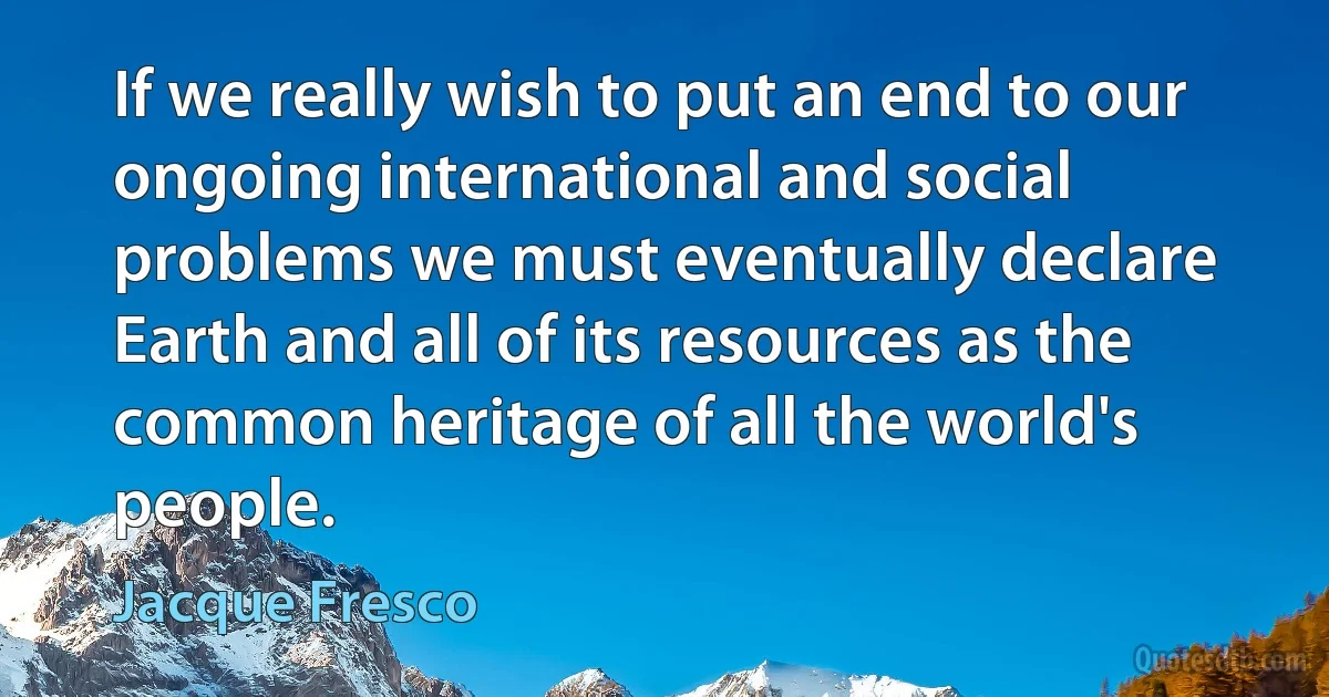 If we really wish to put an end to our ongoing international and social problems we must eventually declare Earth and all of its resources as the common heritage of all the world's people. (Jacque Fresco)