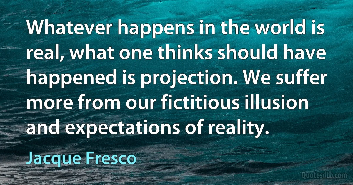 Whatever happens in the world is real, what one thinks should have happened is projection. We suffer more from our fictitious illusion and expectations of reality. (Jacque Fresco)