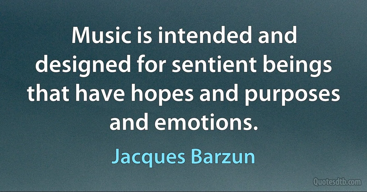 Music is intended and designed for sentient beings that have hopes and purposes and emotions. (Jacques Barzun)