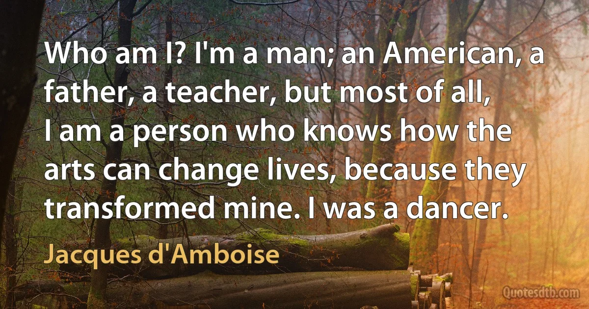 Who am I? I'm a man; an American, a father, a teacher, but most of all, I am a person who knows how the arts can change lives, because they transformed mine. I was a dancer. (Jacques d'Amboise)