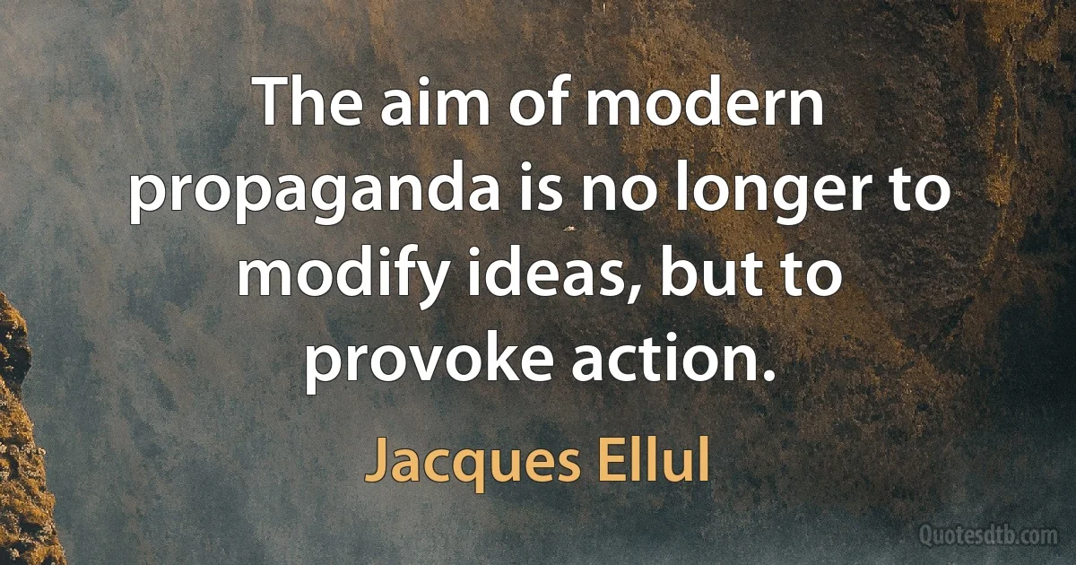 The aim of modern propaganda is no longer to modify ideas, but to provoke action. (Jacques Ellul)