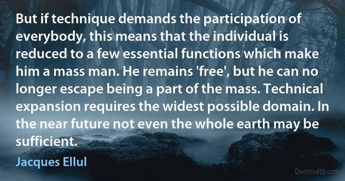 But if technique demands the participation of everybody, this means that the individual is reduced to a few essential functions which make him a mass man. He remains 'free', but he can no longer escape being a part of the mass. Technical expansion requires the widest possible domain. In the near future not even the whole earth may be sufficient. (Jacques Ellul)