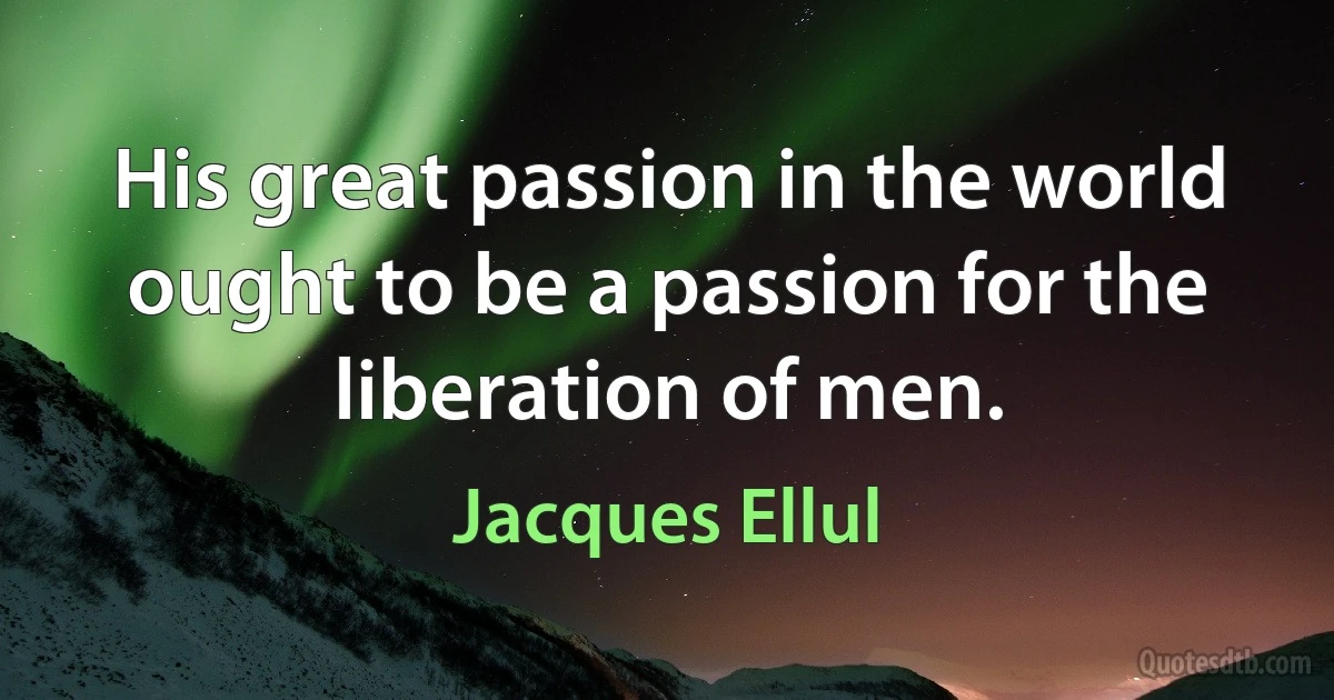 His great passion in the world ought to be a passion for the liberation of men. (Jacques Ellul)