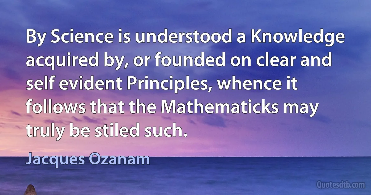 By Science is understood a Knowledge acquired by, or founded on clear and self evident Principles, whence it follows that the Mathematicks may truly be stiled such. (Jacques Ozanam)