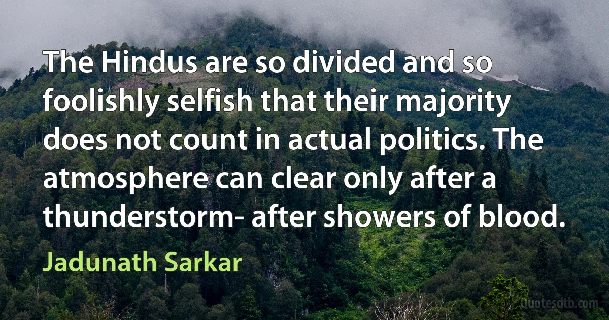 The Hindus are so divided and so foolishly selfish that their majority does not count in actual politics. The atmosphere can clear only after a thunderstorm- after showers of blood. (Jadunath Sarkar)