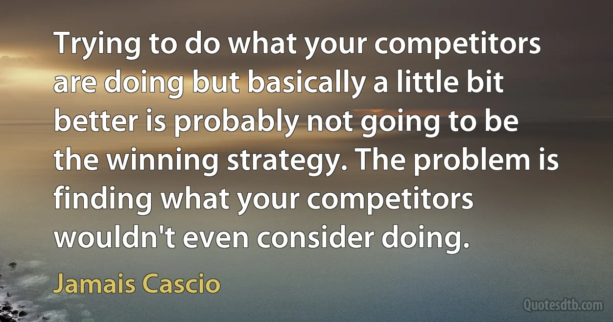 Trying to do what your competitors are doing but basically a little bit better is probably not going to be the winning strategy. The problem is finding what your competitors wouldn't even consider doing. (Jamais Cascio)