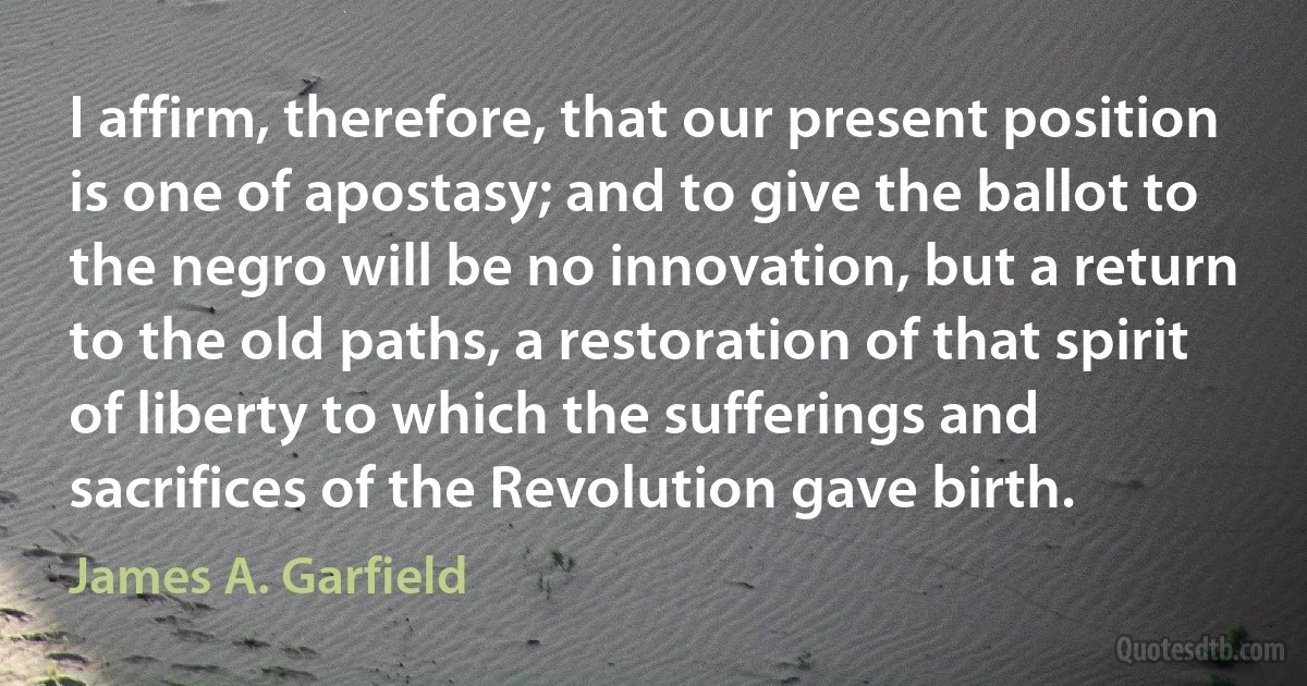 I affirm, therefore, that our present position is one of apostasy; and to give the ballot to the negro will be no innovation, but a return to the old paths, a restoration of that spirit of liberty to which the sufferings and sacrifices of the Revolution gave birth. (James A. Garfield)