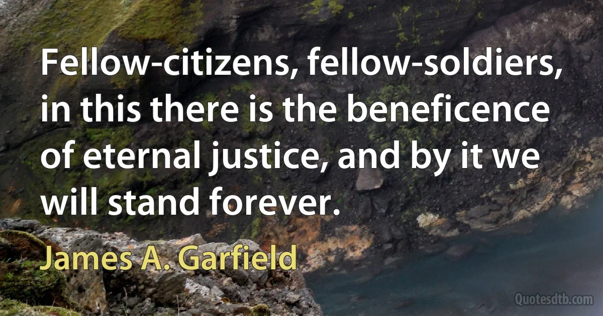 Fellow-citizens, fellow-soldiers, in this there is the beneficence of eternal justice, and by it we will stand forever. (James A. Garfield)