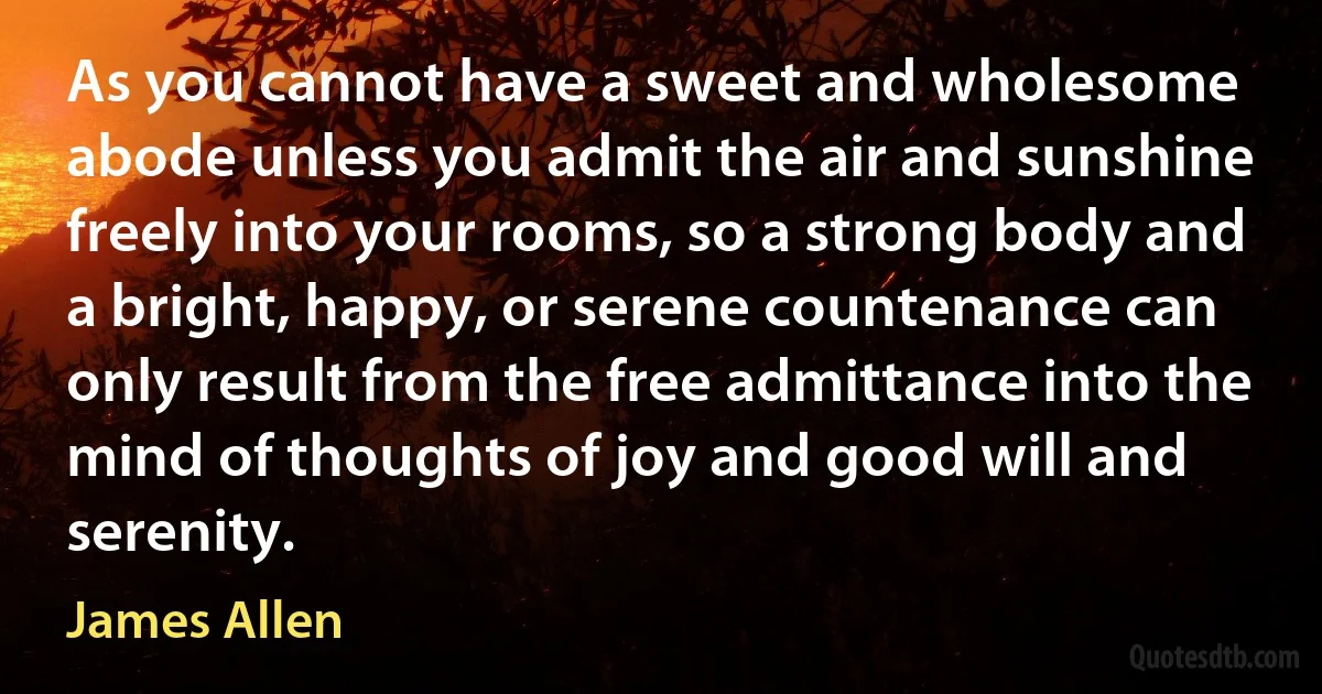 As you cannot have a sweet and wholesome abode unless you admit the air and sunshine freely into your rooms, so a strong body and a bright, happy, or serene countenance can only result from the free admittance into the mind of thoughts of joy and good will and serenity. (James Allen)