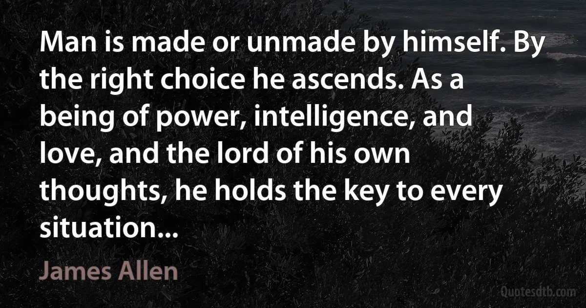 Man is made or unmade by himself. By the right choice he ascends. As a being of power, intelligence, and love, and the lord of his own thoughts, he holds the key to every situation... (James Allen)