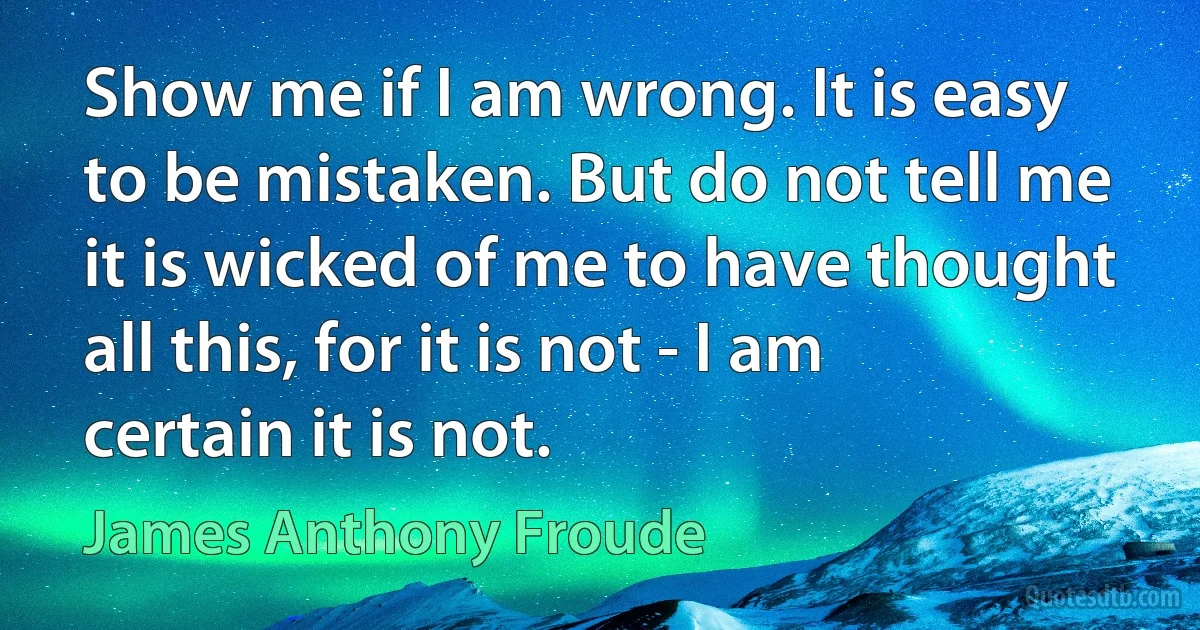 Show me if I am wrong. It is easy to be mistaken. But do not tell me it is wicked of me to have thought all this, for it is not - I am certain it is not. (James Anthony Froude)