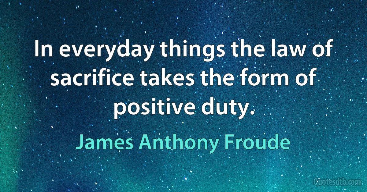 In everyday things the law of sacrifice takes the form of positive duty. (James Anthony Froude)