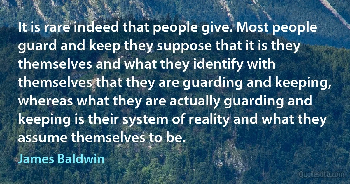 It is rare indeed that people give. Most people guard and keep they suppose that it is they themselves and what they identify with themselves that they are guarding and keeping, whereas what they are actually guarding and keeping is their system of reality and what they assume themselves to be. (James Baldwin)