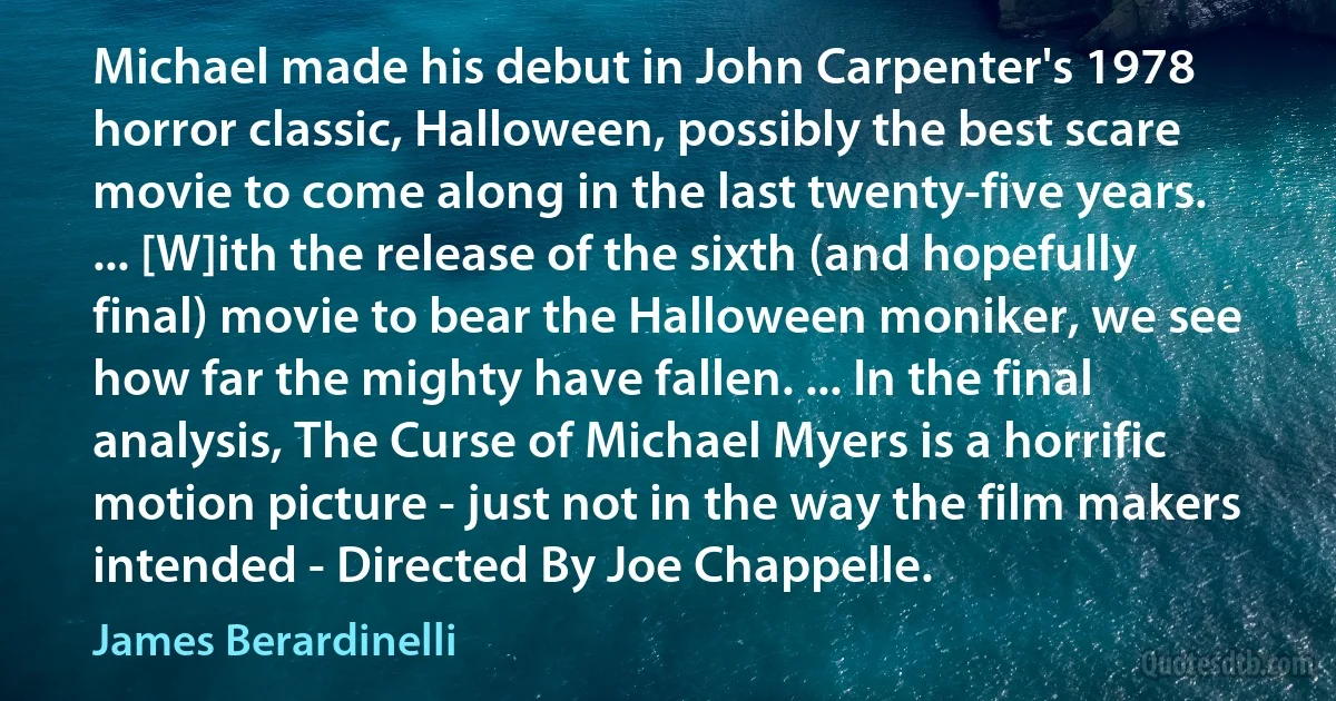 Michael made his debut in John Carpenter's 1978 horror classic, Halloween, possibly the best scare movie to come along in the last twenty-five years. ... [W]ith the release of the sixth (and hopefully final) movie to bear the Halloween moniker, we see how far the mighty have fallen. ... In the final analysis, The Curse of Michael Myers is a horrific motion picture - just not in the way the film makers intended - Directed By Joe Chappelle. (James Berardinelli)