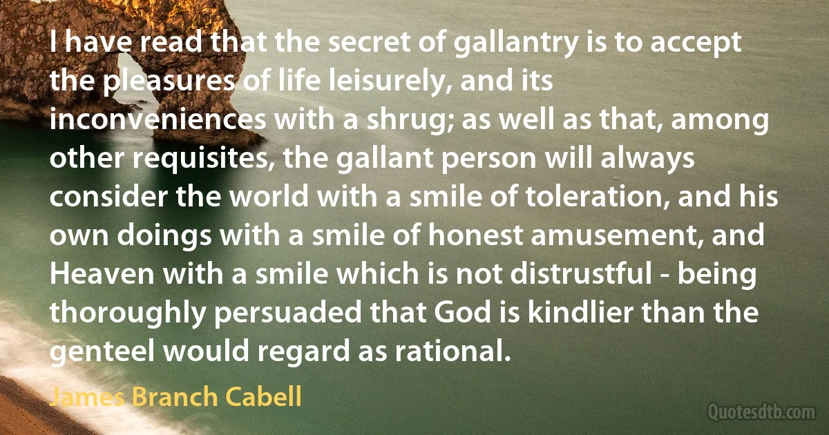 I have read that the secret of gallantry is to accept the pleasures of life leisurely, and its inconveniences with a shrug; as well as that, among other requisites, the gallant person will always consider the world with a smile of toleration, and his own doings with a smile of honest amusement, and Heaven with a smile which is not distrustful - being thoroughly persuaded that God is kindlier than the genteel would regard as rational. (James Branch Cabell)