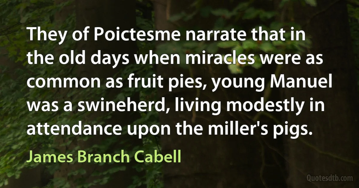 They of Poictesme narrate that in the old days when miracles were as common as fruit pies, young Manuel was a swineherd, living modestly in attendance upon the miller's pigs. (James Branch Cabell)