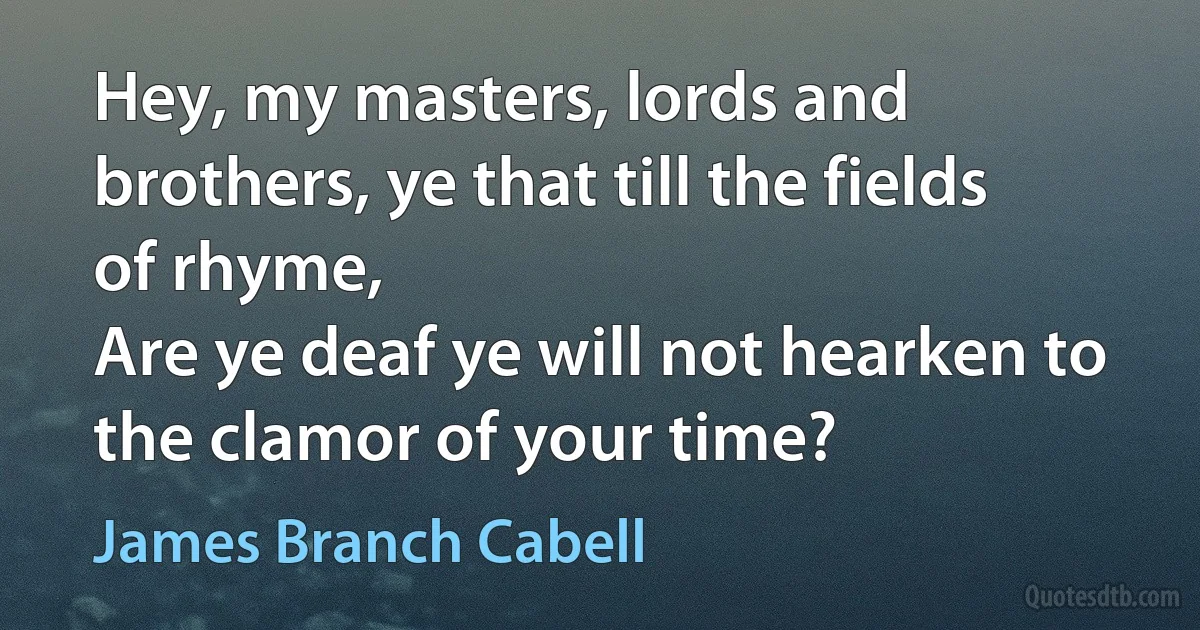 Hey, my masters, lords and brothers, ye that till the fields of rhyme,
Are ye deaf ye will not hearken to the clamor of your time? (James Branch Cabell)