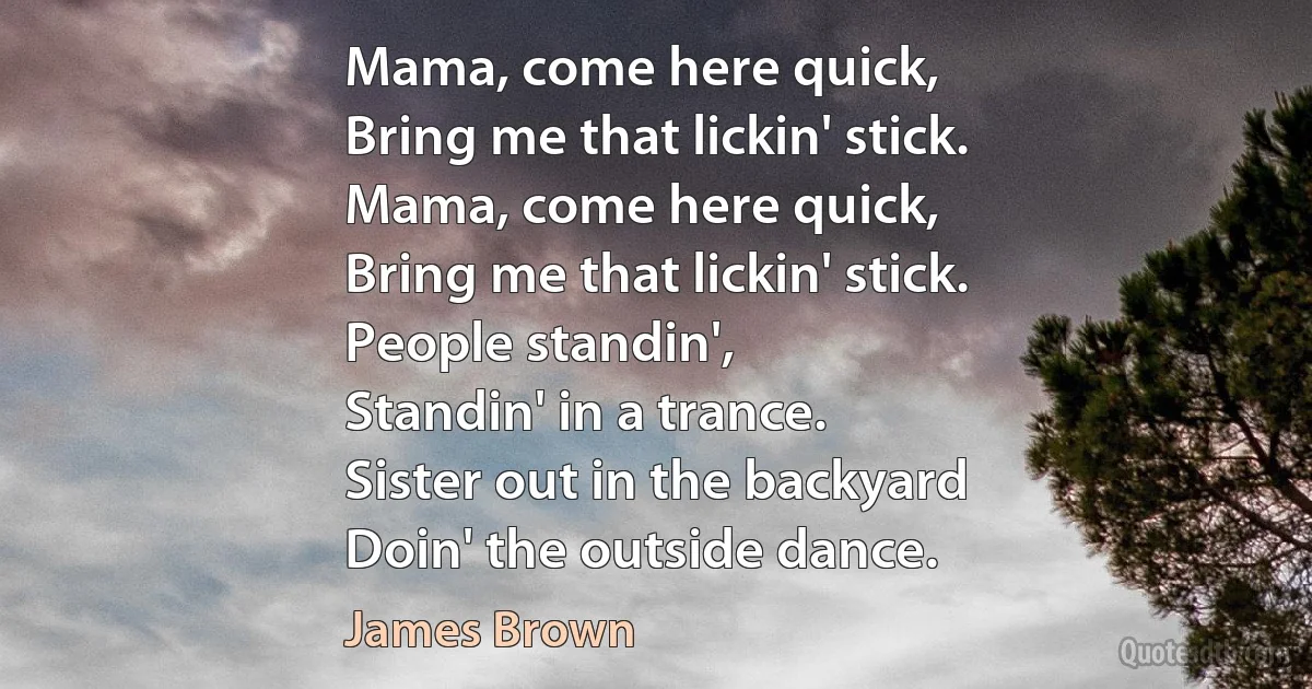 Mama, come here quick,
Bring me that lickin' stick.
Mama, come here quick,
Bring me that lickin' stick.
People standin',
Standin' in a trance.
Sister out in the backyard
Doin' the outside dance. (James Brown)