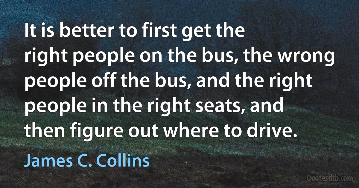 It is better to first get the right people on the bus, the wrong people off the bus, and the right people in the right seats, and then figure out where to drive. (James C. Collins)