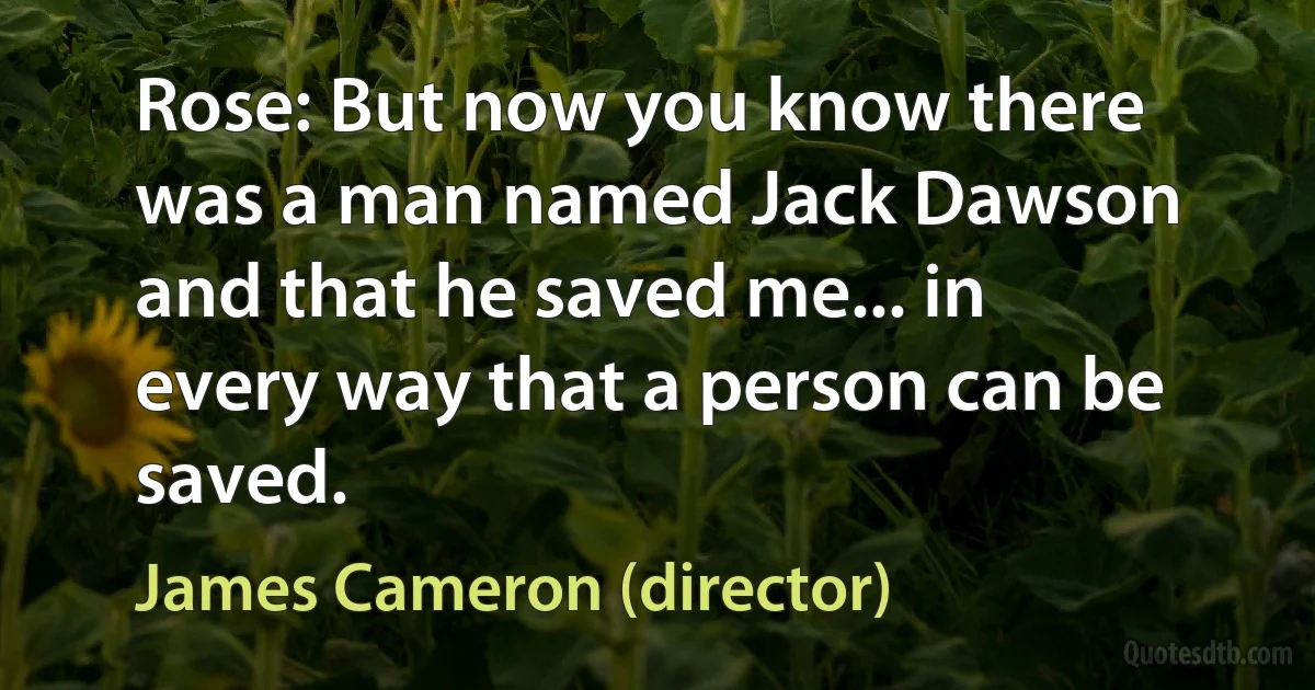 Rose: But now you know there was a man named Jack Dawson and that he saved me... in every way that a person can be saved. (James Cameron (director))