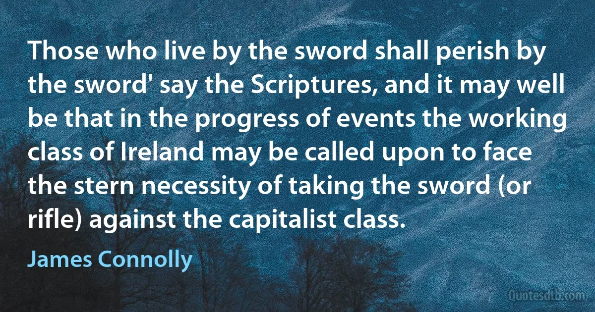 Those who live by the sword shall perish by the sword' say the Scriptures, and it may well be that in the progress of events the working class of Ireland may be called upon to face the stern necessity of taking the sword (or rifle) against the capitalist class. (James Connolly)