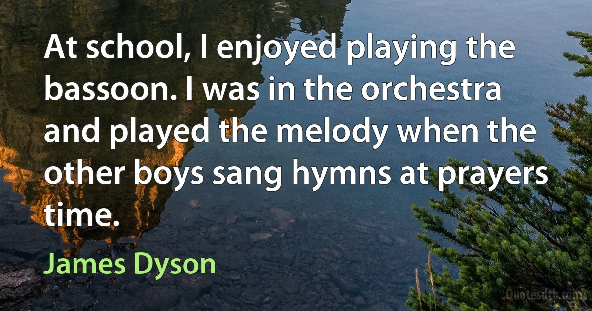 At school, I enjoyed playing the bassoon. I was in the orchestra and played the melody when the other boys sang hymns at prayers time. (James Dyson)