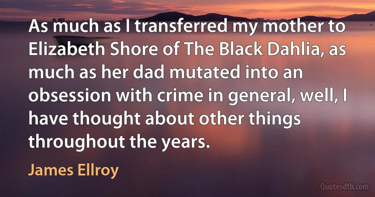 As much as I transferred my mother to Elizabeth Shore of The Black Dahlia, as much as her dad mutated into an obsession with crime in general, well, I have thought about other things throughout the years. (James Ellroy)