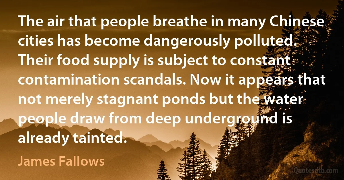 The air that people breathe in many Chinese cities has become dangerously polluted. Their food supply is subject to constant contamination scandals. Now it appears that not merely stagnant ponds but the water people draw from deep underground is already tainted. (James Fallows)