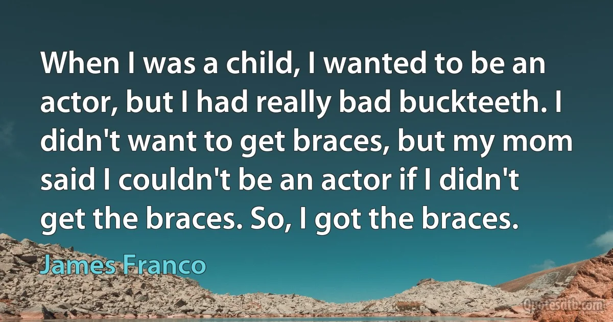 When I was a child, I wanted to be an actor, but I had really bad buckteeth. I didn't want to get braces, but my mom said I couldn't be an actor if I didn't get the braces. So, I got the braces. (James Franco)