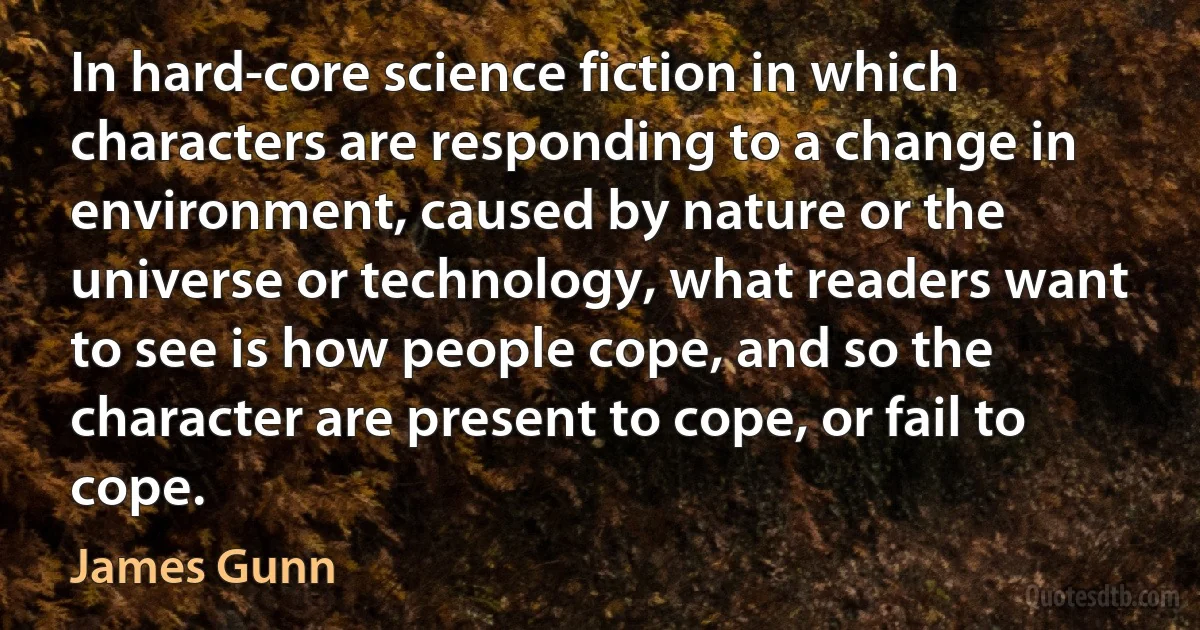 In hard-core science fiction in which characters are responding to a change in environment, caused by nature or the universe or technology, what readers want to see is how people cope, and so the character are present to cope, or fail to cope. (James Gunn)