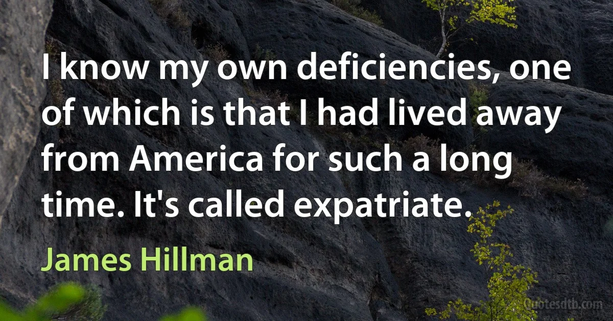 I know my own deficiencies, one of which is that I had lived away from America for such a long time. It's called expatriate. (James Hillman)