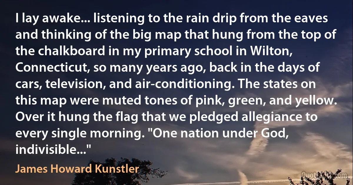 I lay awake... listening to the rain drip from the eaves and thinking of the big map that hung from the top of the chalkboard in my primary school in Wilton, Connecticut, so many years ago, back in the days of cars, television, and air-conditioning. The states on this map were muted tones of pink, green, and yellow. Over it hung the flag that we pledged allegiance to every single morning. "One nation under God, indivisible..." (James Howard Kunstler)