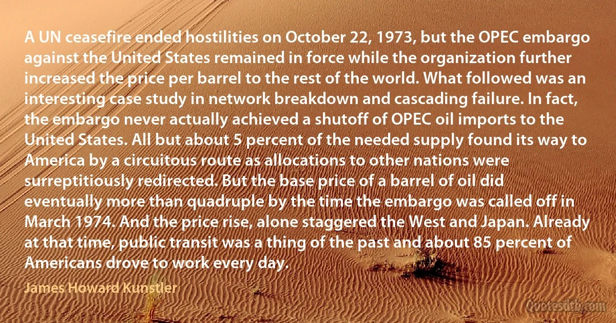 A UN ceasefire ended hostilities on October 22, 1973, but the OPEC embargo against the United States remained in force while the organization further increased the price per barrel to the rest of the world. What followed was an interesting case study in network breakdown and cascading failure. In fact, the embargo never actually achieved a shutoff of OPEC oil imports to the United States. All but about 5 percent of the needed supply found its way to America by a circuitous route as allocations to other nations were surreptitiously redirected. But the base price of a barrel of oil did eventually more than quadruple by the time the embargo was called off in March 1974. And the price rise, alone staggered the West and Japan. Already at that time, public transit was a thing of the past and about 85 percent of Americans drove to work every day. (James Howard Kunstler)